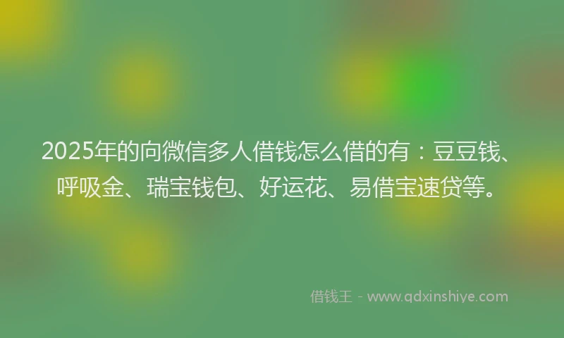 2025年的向微信多人借钱怎么借的有：豆豆钱、呼吸金、瑞宝钱包、好运花、易借宝速贷等。