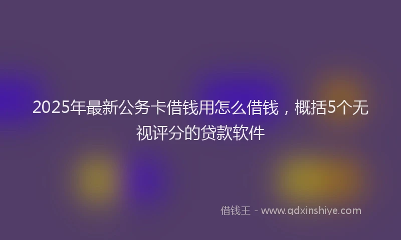 2025年最新公务卡借钱用怎么借钱，概括5个无视评分的贷款软件