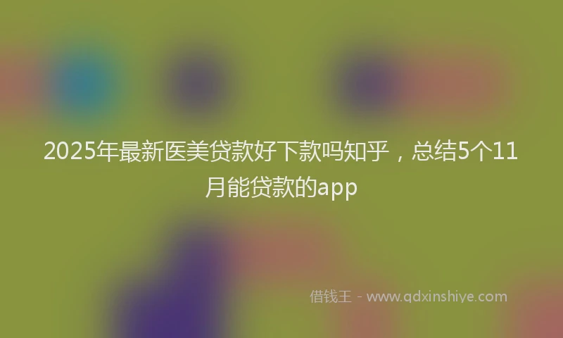 2025年最新医美贷款好下款吗知乎，总结5个11月能贷款的app