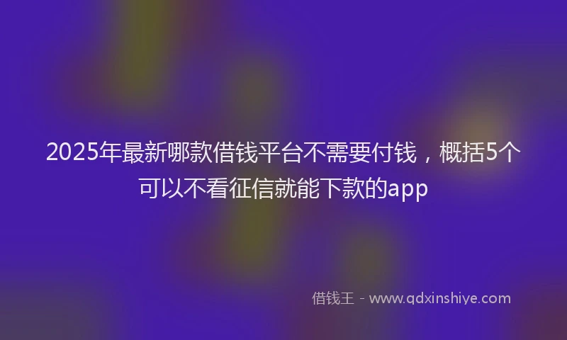 2025年最新哪款借钱平台不需要付钱，概括5个可以不看征信就能下款的app