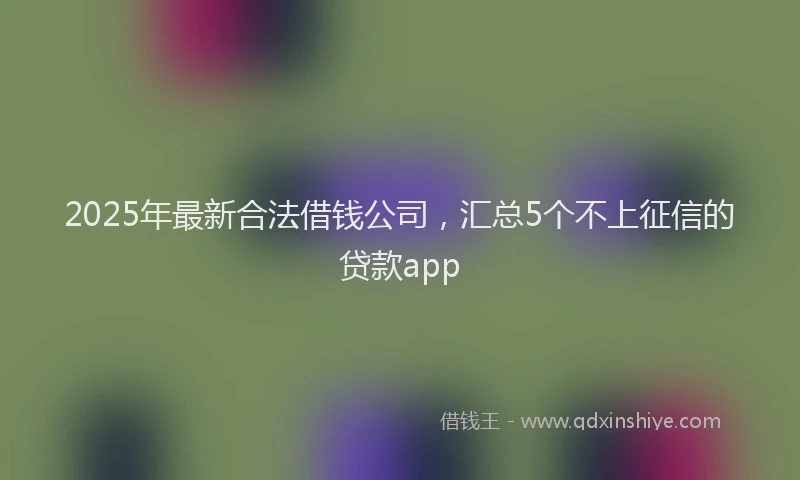2025年最新合法借钱公司，汇总5个不上征信的贷款app