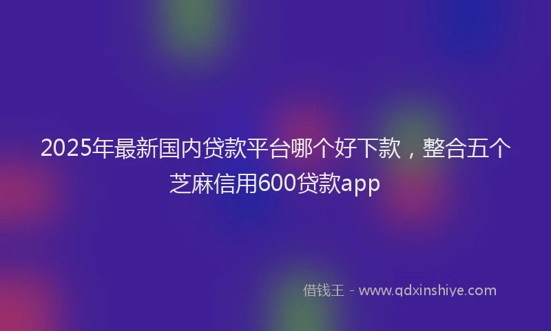 2025年最新国内贷款平台哪个好下款，整合五个芝麻信用600贷款app