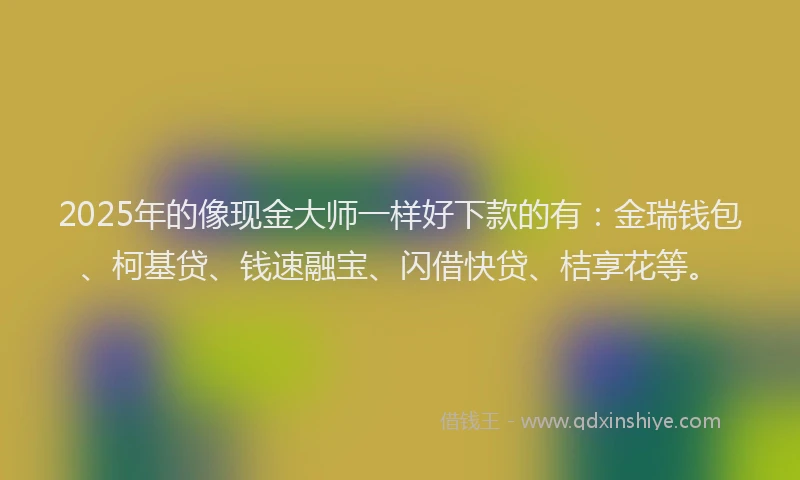 2025年的像现金大师一样好下款的有：金瑞钱包、柯基贷、钱速融宝、闪借快贷、桔享花等。