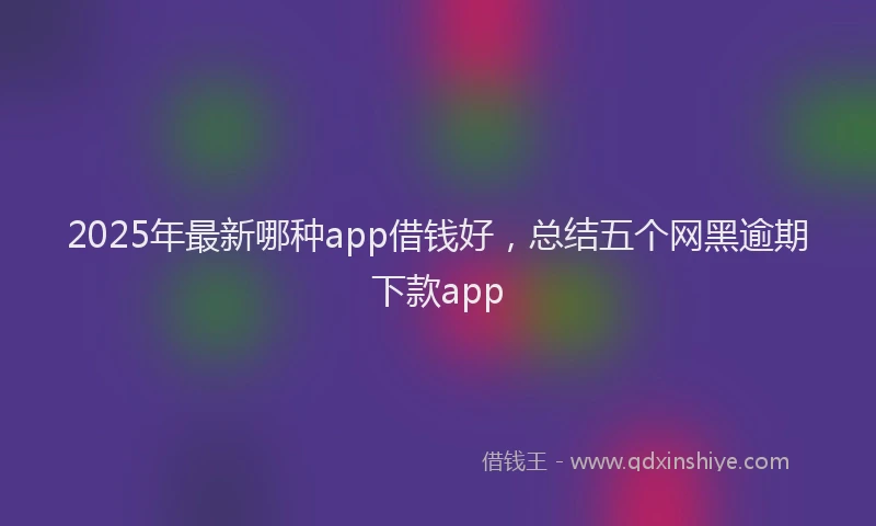 2025年最新哪种app借钱好，总结五个网黑逾期下款app