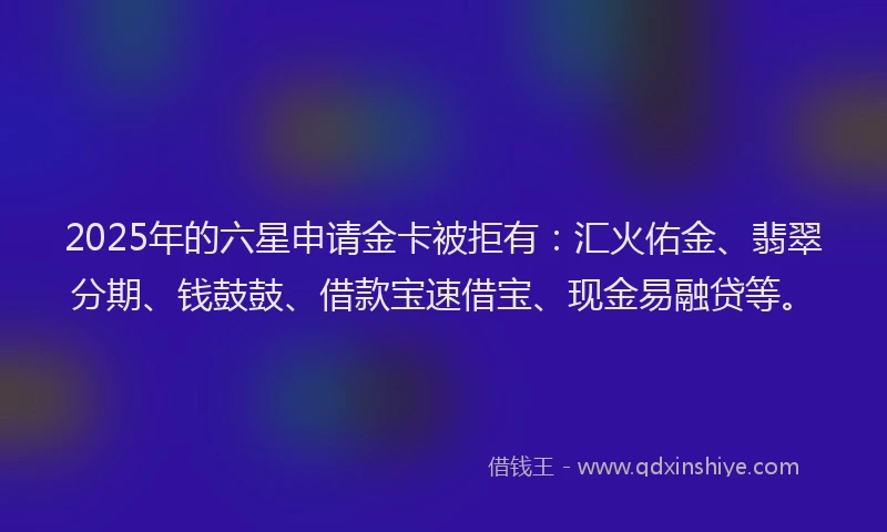 2025年的六星申请金卡被拒有：汇火佑金、翡翠分期、钱鼓鼓、借款宝速借宝、现金易融贷等。