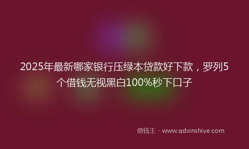 2025年最新哪家银行压绿本贷款好下款，罗列5个借钱无视黑白100%秒下口子