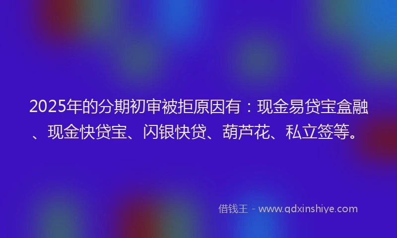 2025年的分期初审被拒原因有：现金易贷宝盒融、现金快贷宝、闪银快贷、葫芦花、私立签等。