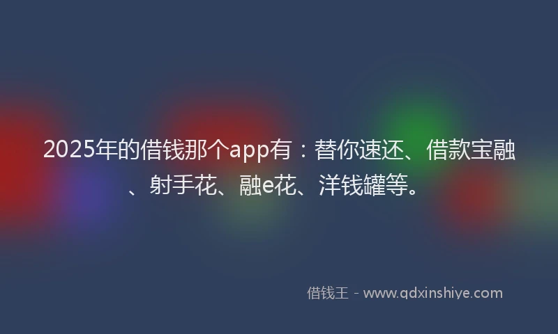2025年的借钱那个app有：替你速还、借款宝融、射手花、融e花、洋钱罐等。