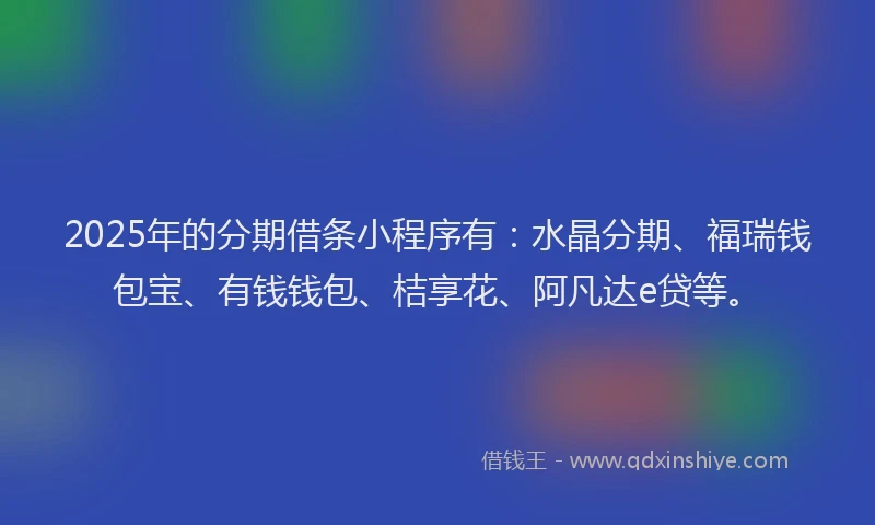 2025年的分期借条小程序有：水晶分期、福瑞钱包宝、有钱钱包、桔享花、阿凡达e贷等。