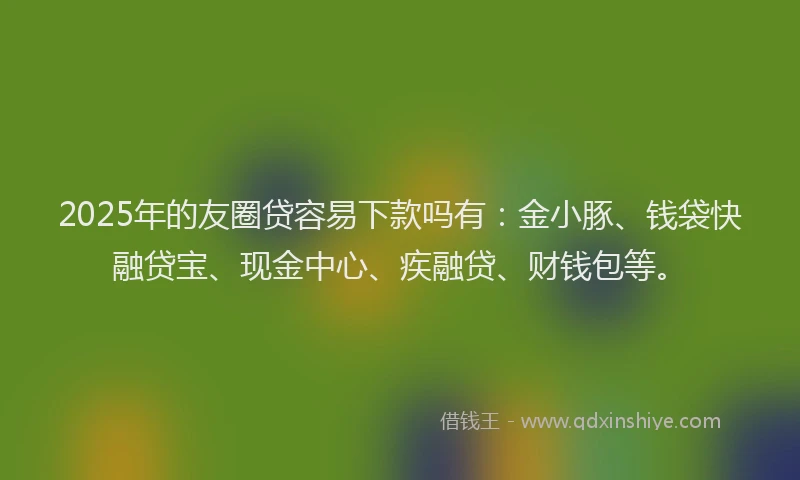 2025年的友圈贷容易下款吗有：金小豚、钱袋快融贷宝、现金中心、疾融贷、财钱包等。