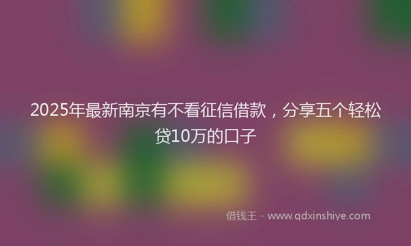 2025年最新南京有不看征信借款，分享五个轻松贷10万的口子