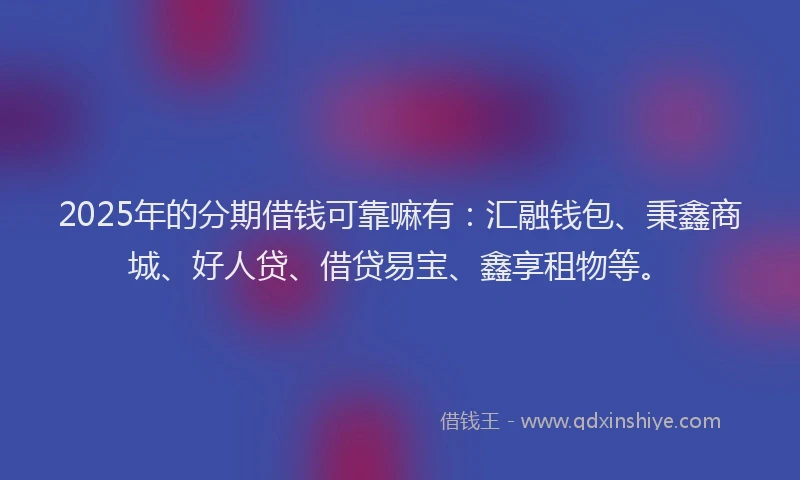 2025年的分期借钱可靠嘛有：汇融钱包、秉鑫商城、好人贷、借贷易宝、鑫享租物等。