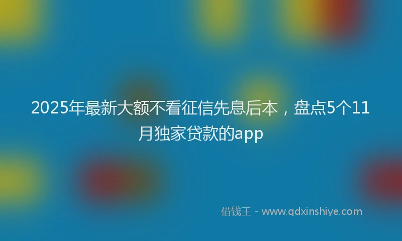 2025年最新大额不看征信先息后本，盘点5个11月独家贷款的app