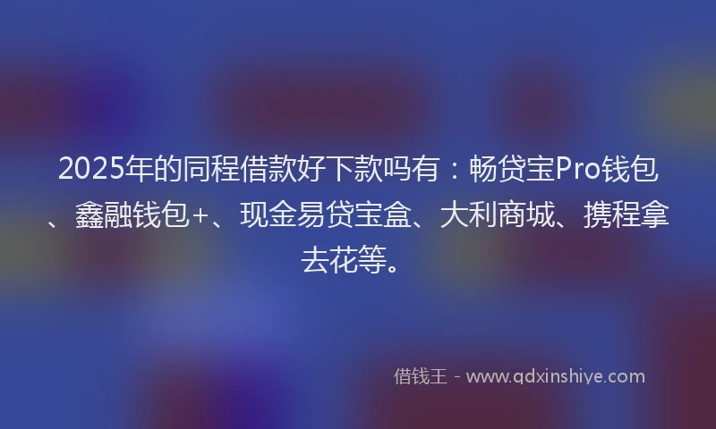 2025年的同程借款好下款吗有：畅贷宝Pro钱包、鑫融钱包+、现金易贷宝盒、大利商城、携程拿去花等。