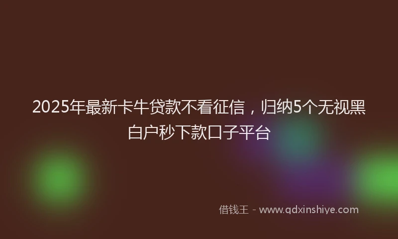 2025年最新卡牛贷款不看征信，归纳5个无视黑白户秒下款口子平台