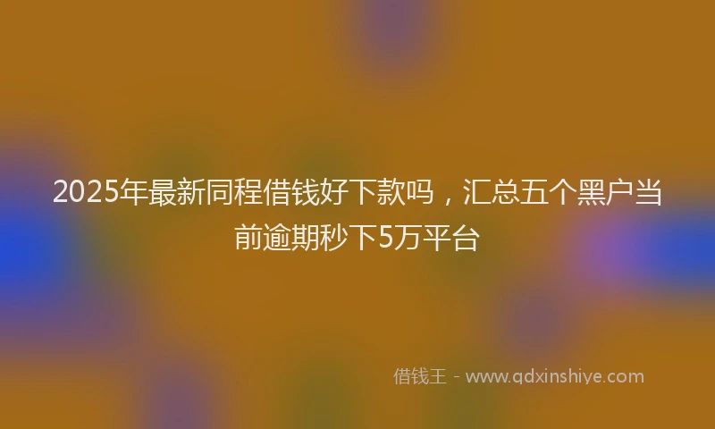 2025年最新同程借钱好下款吗，汇总五个黑户当前逾期秒下5万平台