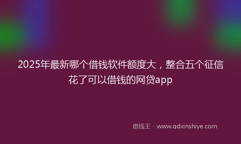 2025年最新哪个借钱软件额度大，整合五个征信花了可以借钱的网贷app