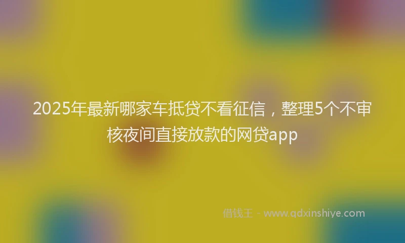 2025年最新哪家车抵贷不看征信，整理5个不审核夜间直接放款的网贷app