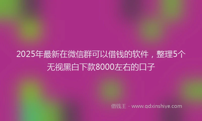 2025年最新在微信群可以借钱的软件，整理5个无视黑白下款8000左右的口子