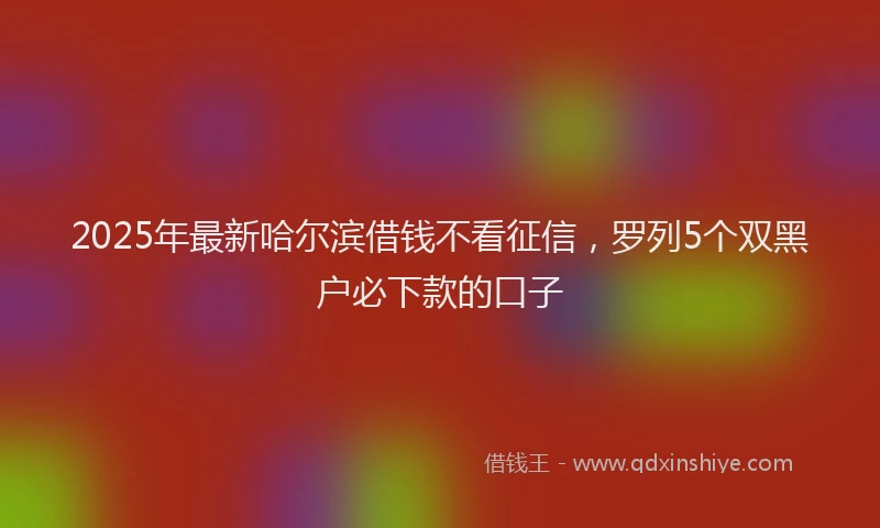 2025年最新哈尔滨借钱不看征信，罗列5个双黑户必下款的口子