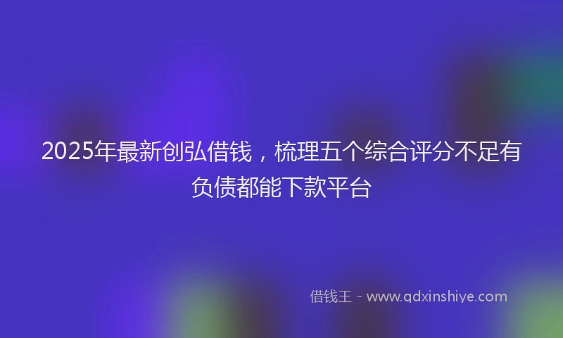 2025年最新创弘借钱，梳理五个综合评分不足有负债都能下款平台
