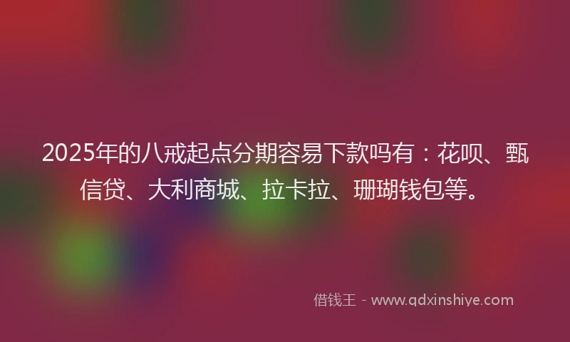 2025年的八戒起点分期容易下款吗有：花呗、甄信贷、大利商城、拉卡拉、珊瑚钱包等。