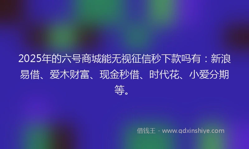 2025年的六号商城能无视征信秒下款吗有：新浪易借、爱木财富、现金秒借、时代花、小爱分期等。