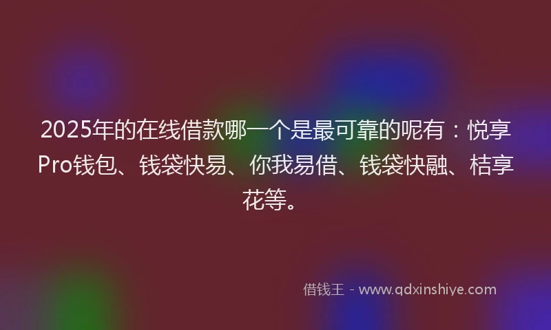 2025年的在线借款哪一个是最可靠的呢有：悦享Pro钱包、钱袋快易、你我易借、钱袋快融、桔享花等。