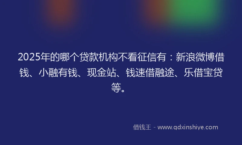 2025年的哪个贷款机构不看征信有：新浪微博借钱、小融有钱、现金站、钱速借融途、乐借宝贷等。