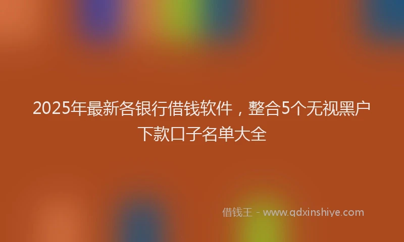 2025年最新各银行借钱软件，整合5个无视黑户下款口子名单大全