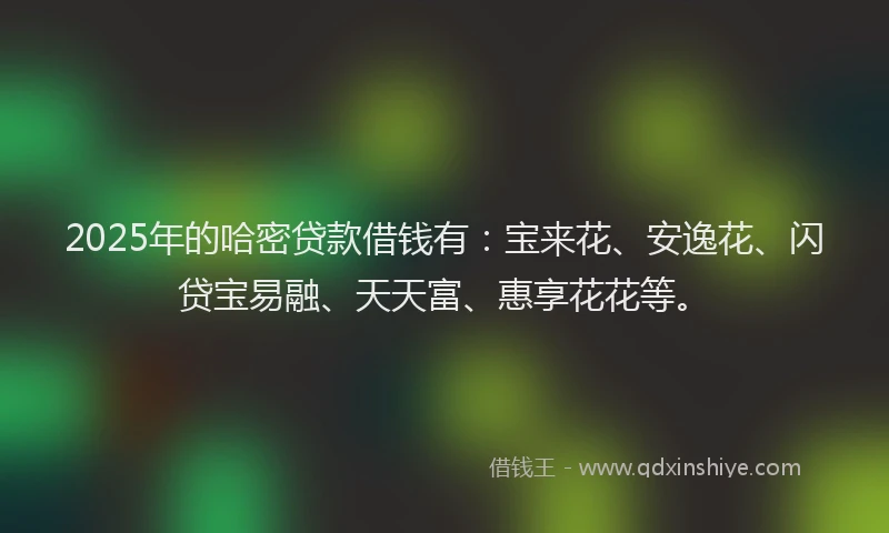 2025年的哈密贷款借钱有：宝来花、安逸花、闪贷宝易融、天天富、惠享花花等。