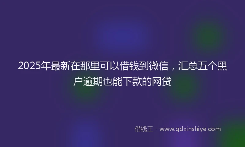 2025年最新在那里可以借钱到微信，汇总五个黑户逾期也能下款的网贷