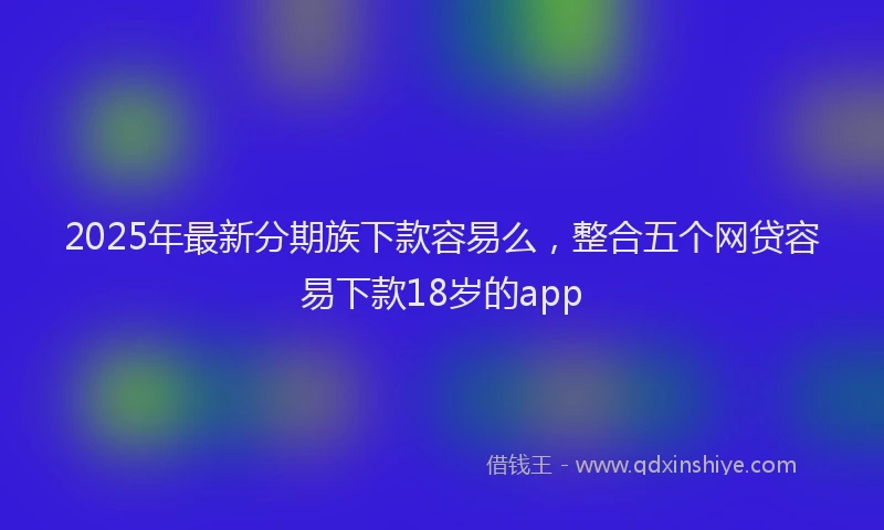 2025年最新分期族下款容易么，整合五个网贷容易下款18岁的app