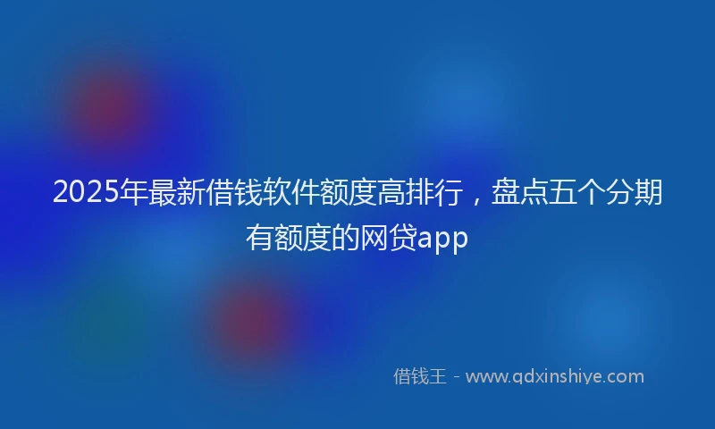2025年最新借钱软件额度高排行，盘点五个分期有额度的网贷app