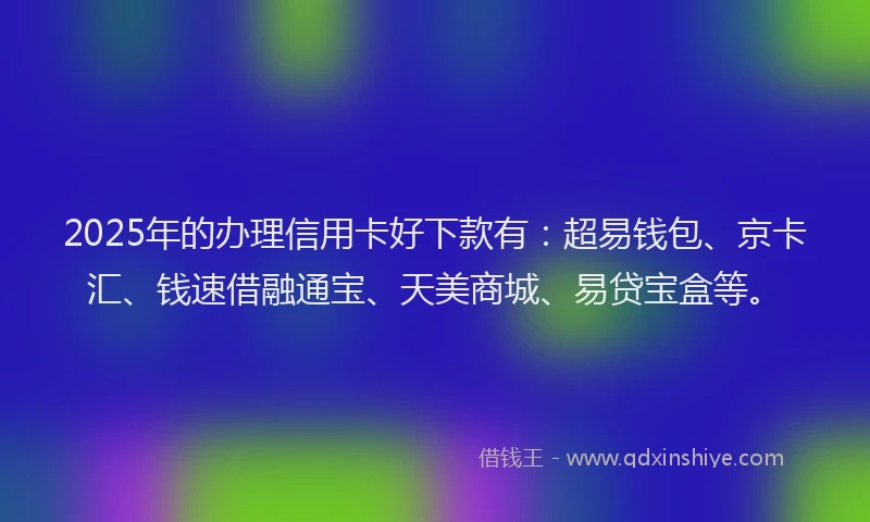 2025年的办理信用卡好下款有：超易钱包、京卡汇、钱速借融通宝、天美商城、易贷宝盒等。