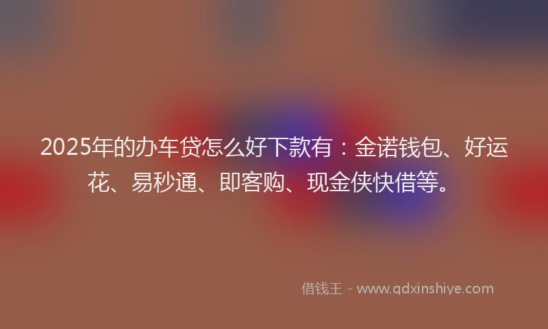 2025年的办车贷怎么好下款有：金诺钱包、好运花、易秒通、即客购、现金侠快借等。