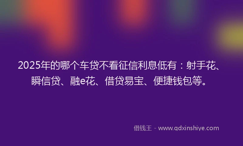 2025年的哪个车贷不看征信利息低有：射手花、瞬信贷、融e花、借贷易宝、便捷钱包等。