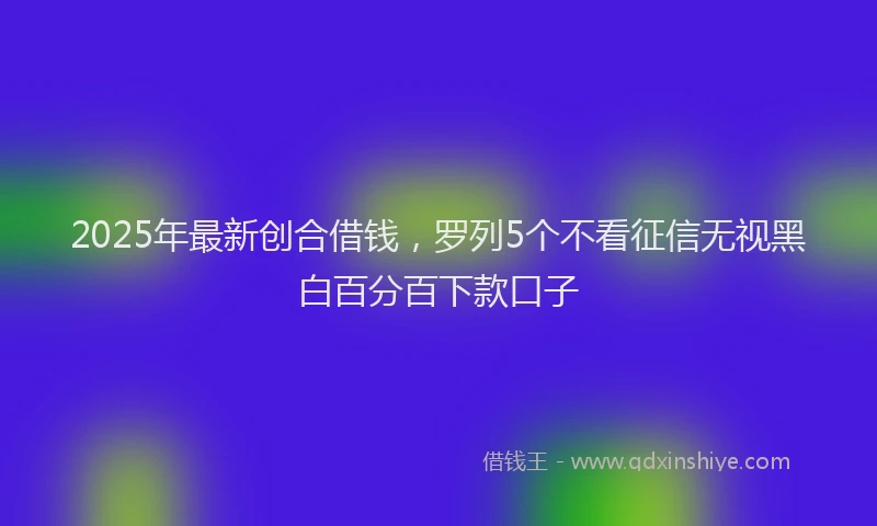 2025年最新创合借钱，罗列5个不看征信无视黑白百分百下款口子