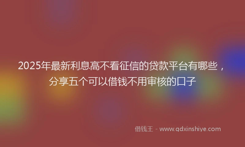2025年最新利息高不看征信的贷款平台有哪些，分享五个可以借钱不用审核的口子
