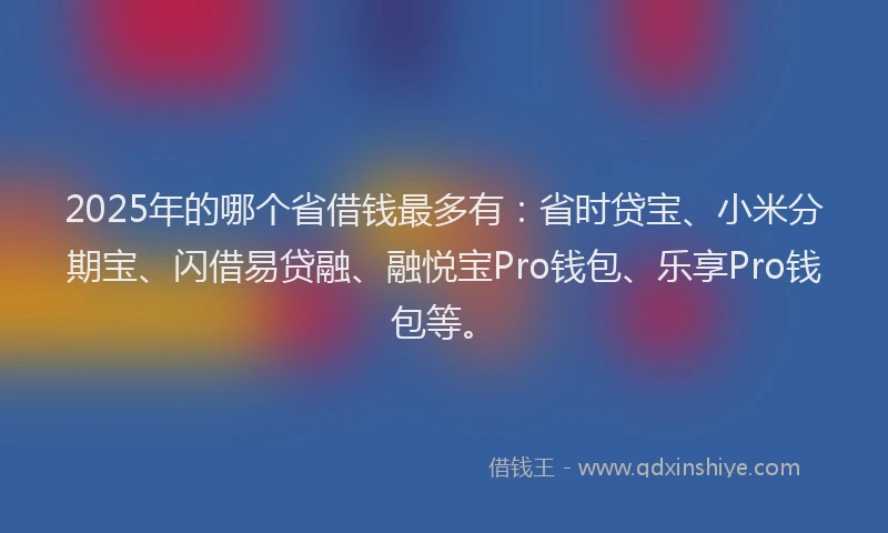 2025年的哪个省借钱最多有：省时贷宝、小米分期宝、闪借易贷融、融悦宝Pro钱包、乐享Pro钱包等。