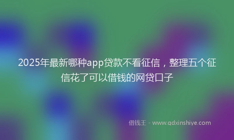 2025年最新哪种app贷款不看征信，整理五个征信花了可以借钱的网贷口子