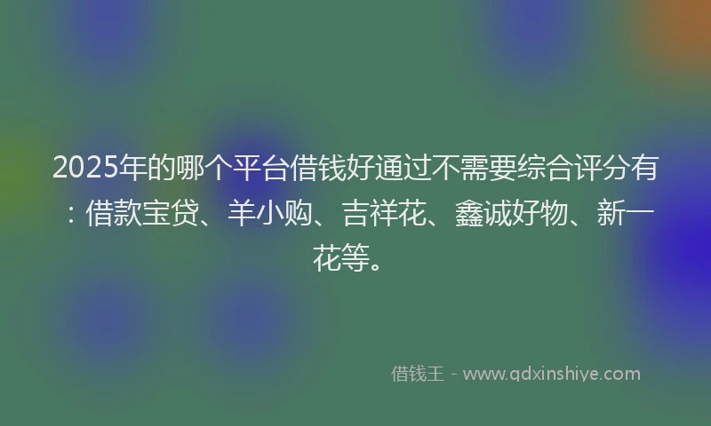 2025年的哪个平台借钱好通过不需要综合评分有：借款宝贷、羊小购、吉祥花、鑫诚好物、新一花等。