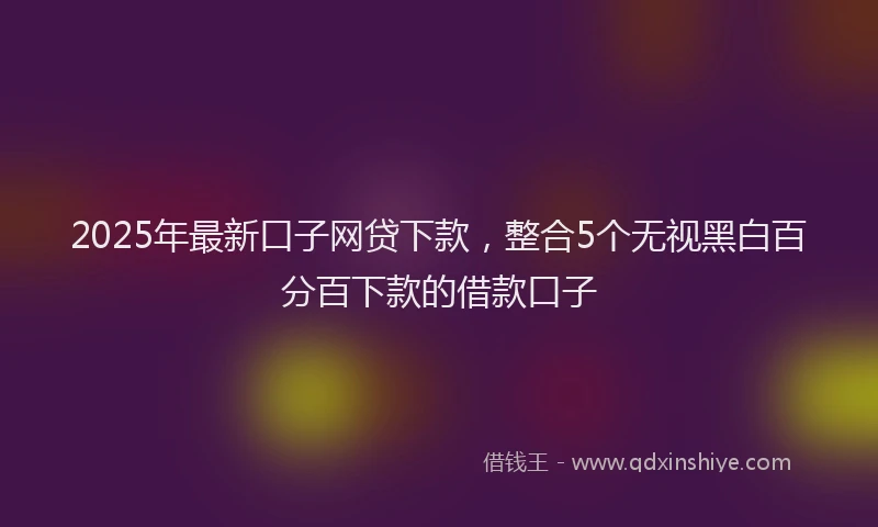 2025年最新口子网贷下款，整合5个无视黑白百分百下款的借款口子