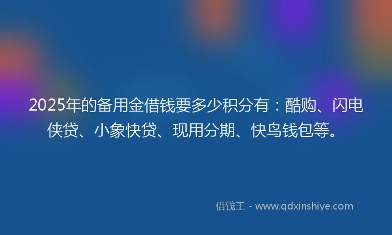 2025年的备用金借钱要多少积分有：酷购、闪电侠贷、小象快贷、现用分期、快鸟钱包等。