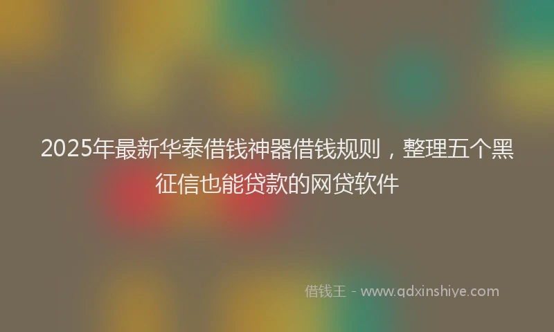 2025年最新华泰借钱神器借钱规则，整理五个黑征信也能贷款的网贷软件