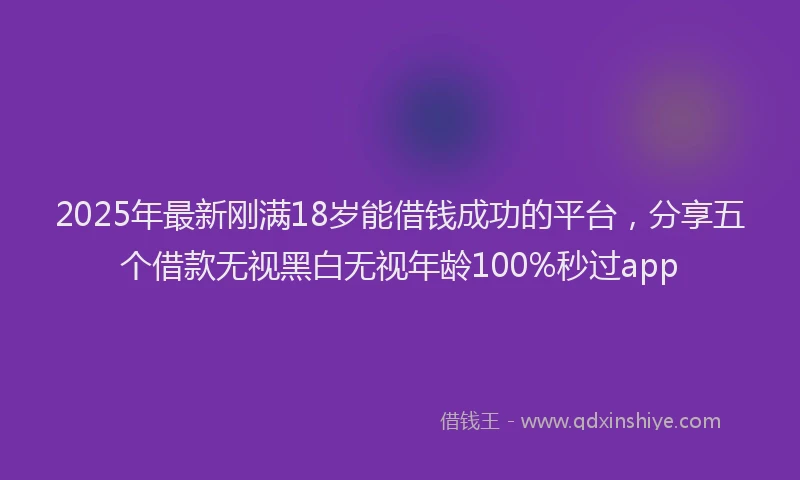 2025年最新刚满18岁能借钱成功的平台，分享五个借款无视黑白无视年龄100%秒过app