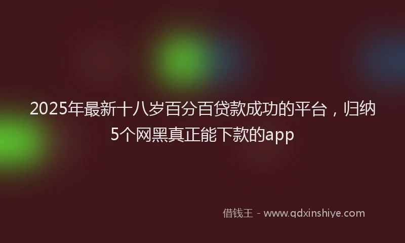 2025年最新十八岁百分百贷款成功的平台，归纳5个网黑真正能下款的app