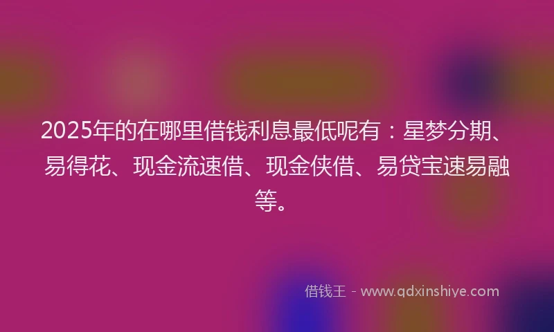 2025年的在哪里借钱利息最低呢有：星梦分期、易得花、现金流速借、现金侠借、易贷宝速易融等。