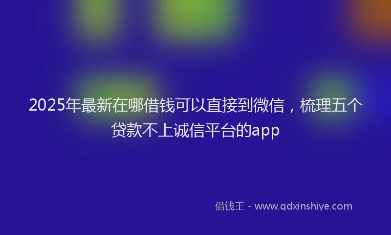 2025年最新在哪借钱可以直接到微信，梳理五个贷款不上诚信平台的app