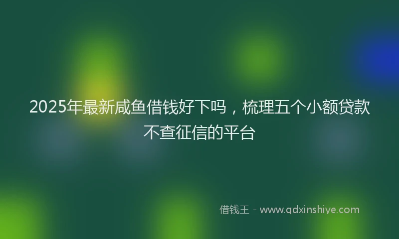 2025年最新咸鱼借钱好下吗，梳理五个小额贷款不查征信的平台